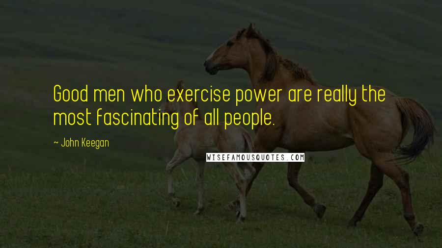 John Keegan Quotes: Good men who exercise power are really the most fascinating of all people.