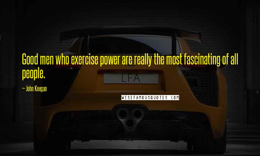 John Keegan Quotes: Good men who exercise power are really the most fascinating of all people.