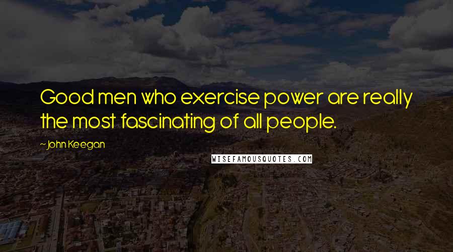 John Keegan Quotes: Good men who exercise power are really the most fascinating of all people.