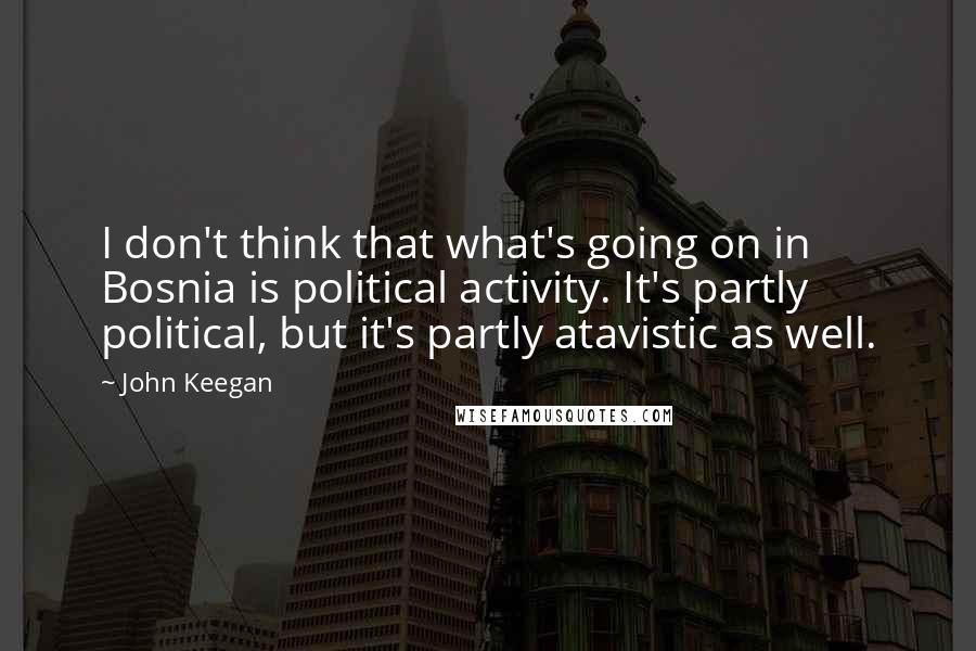 John Keegan Quotes: I don't think that what's going on in Bosnia is political activity. It's partly political, but it's partly atavistic as well.
