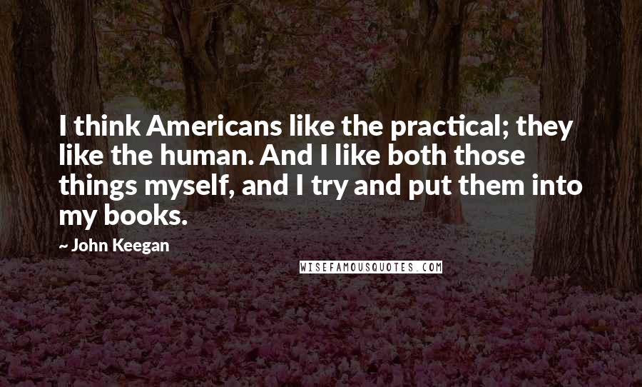 John Keegan Quotes: I think Americans like the practical; they like the human. And I like both those things myself, and I try and put them into my books.