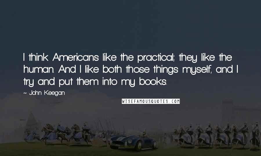 John Keegan Quotes: I think Americans like the practical; they like the human. And I like both those things myself, and I try and put them into my books.