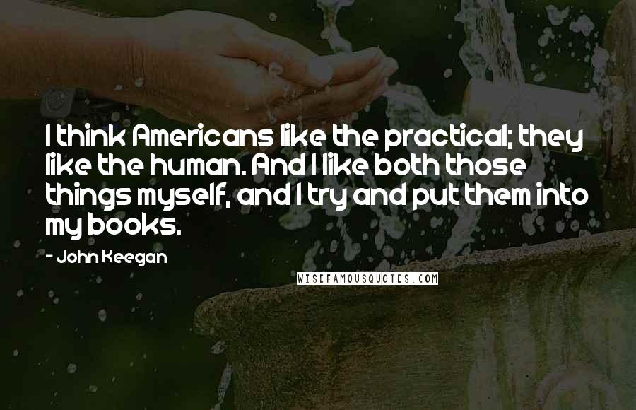 John Keegan Quotes: I think Americans like the practical; they like the human. And I like both those things myself, and I try and put them into my books.