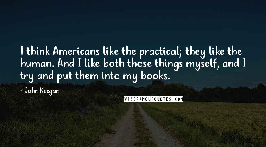 John Keegan Quotes: I think Americans like the practical; they like the human. And I like both those things myself, and I try and put them into my books.