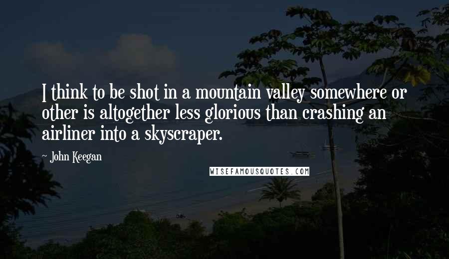 John Keegan Quotes: I think to be shot in a mountain valley somewhere or other is altogether less glorious than crashing an airliner into a skyscraper.