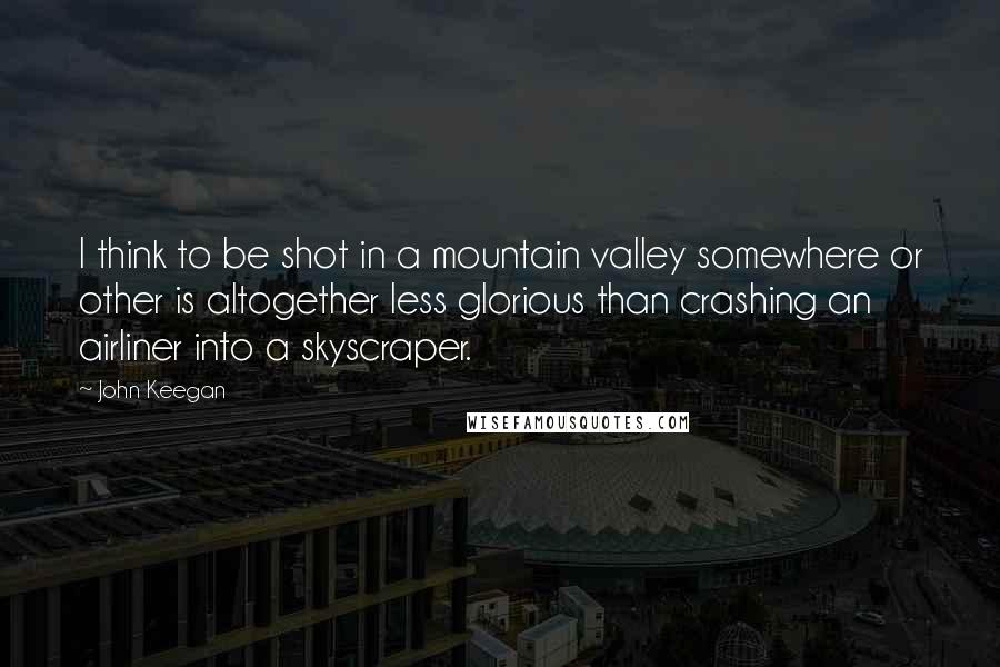 John Keegan Quotes: I think to be shot in a mountain valley somewhere or other is altogether less glorious than crashing an airliner into a skyscraper.