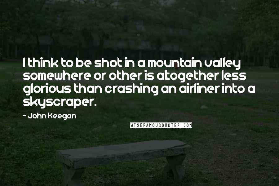 John Keegan Quotes: I think to be shot in a mountain valley somewhere or other is altogether less glorious than crashing an airliner into a skyscraper.