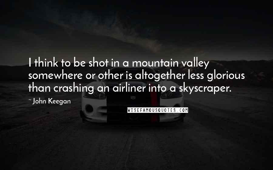 John Keegan Quotes: I think to be shot in a mountain valley somewhere or other is altogether less glorious than crashing an airliner into a skyscraper.