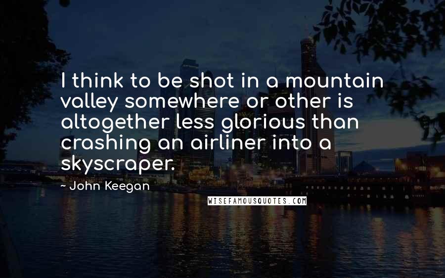 John Keegan Quotes: I think to be shot in a mountain valley somewhere or other is altogether less glorious than crashing an airliner into a skyscraper.