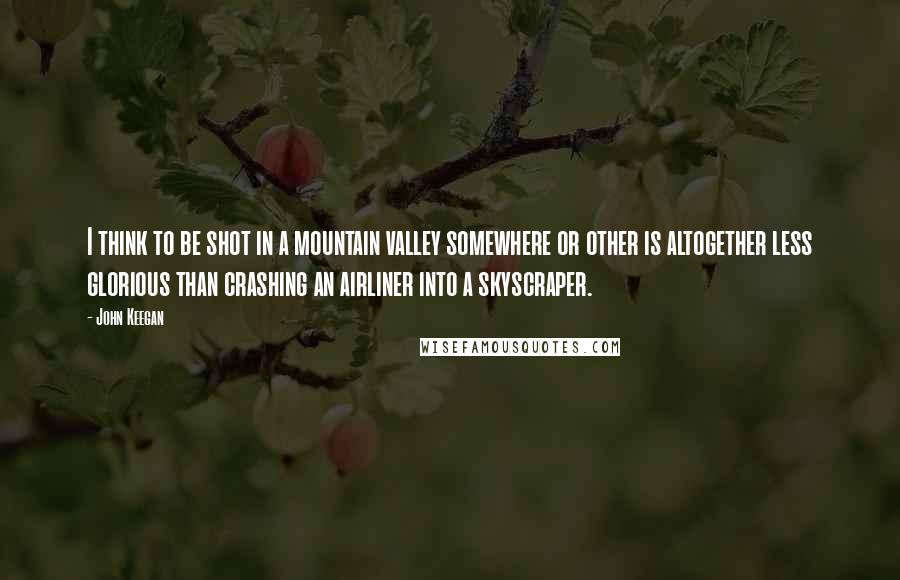 John Keegan Quotes: I think to be shot in a mountain valley somewhere or other is altogether less glorious than crashing an airliner into a skyscraper.
