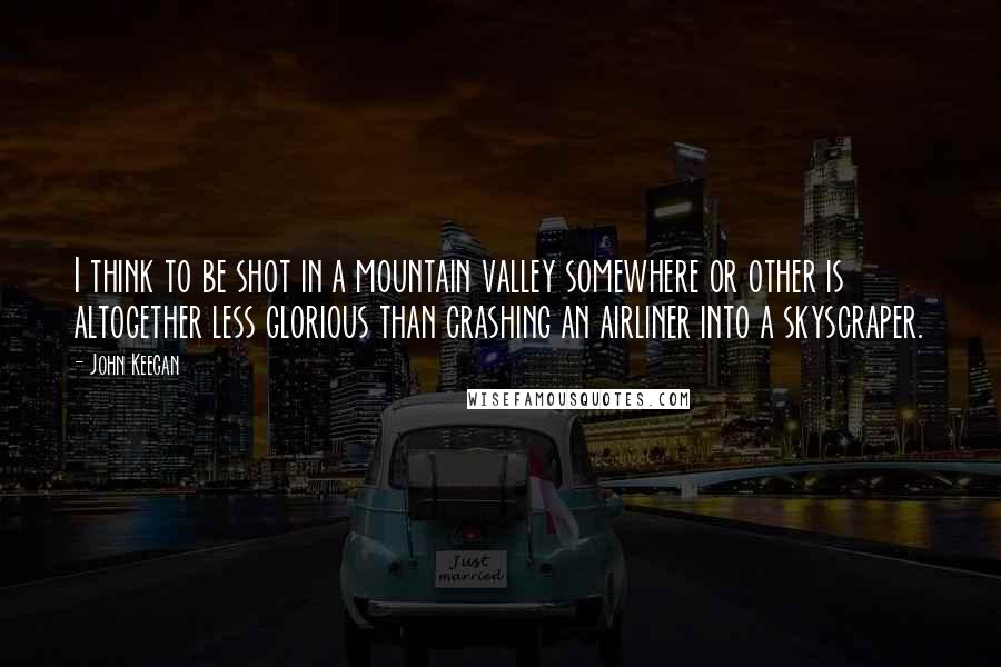 John Keegan Quotes: I think to be shot in a mountain valley somewhere or other is altogether less glorious than crashing an airliner into a skyscraper.