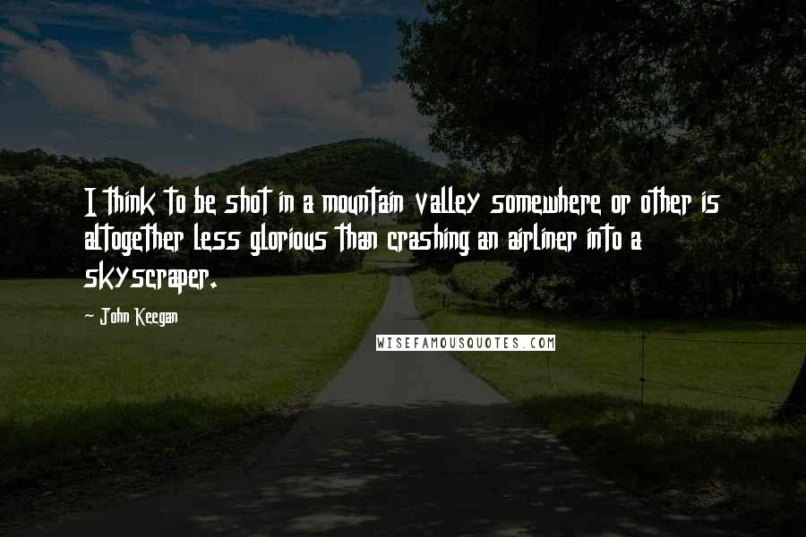 John Keegan Quotes: I think to be shot in a mountain valley somewhere or other is altogether less glorious than crashing an airliner into a skyscraper.