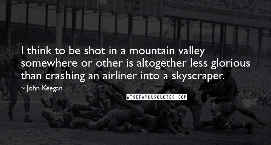 John Keegan Quotes: I think to be shot in a mountain valley somewhere or other is altogether less glorious than crashing an airliner into a skyscraper.