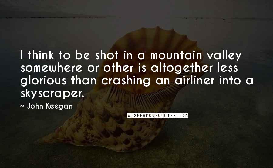 John Keegan Quotes: I think to be shot in a mountain valley somewhere or other is altogether less glorious than crashing an airliner into a skyscraper.
