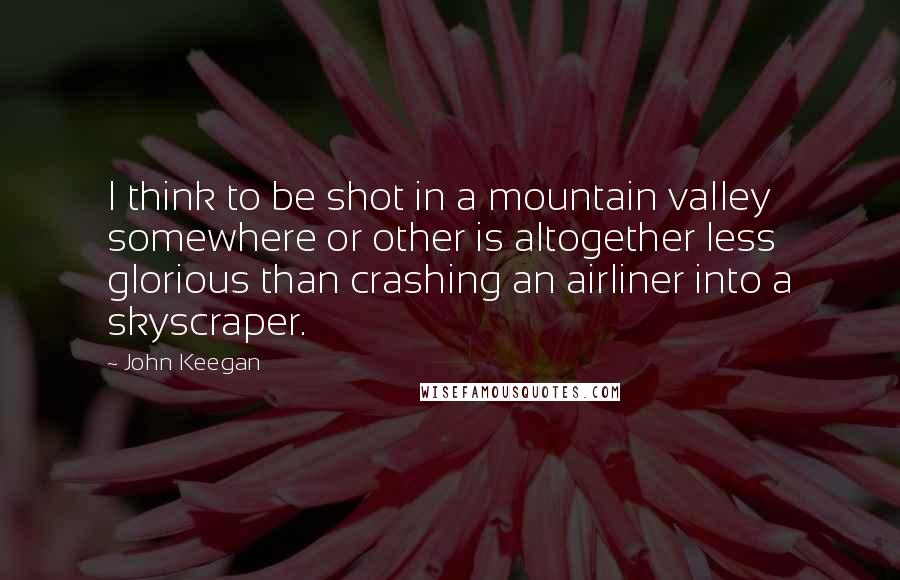 John Keegan Quotes: I think to be shot in a mountain valley somewhere or other is altogether less glorious than crashing an airliner into a skyscraper.