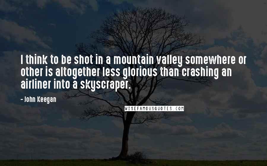 John Keegan Quotes: I think to be shot in a mountain valley somewhere or other is altogether less glorious than crashing an airliner into a skyscraper.