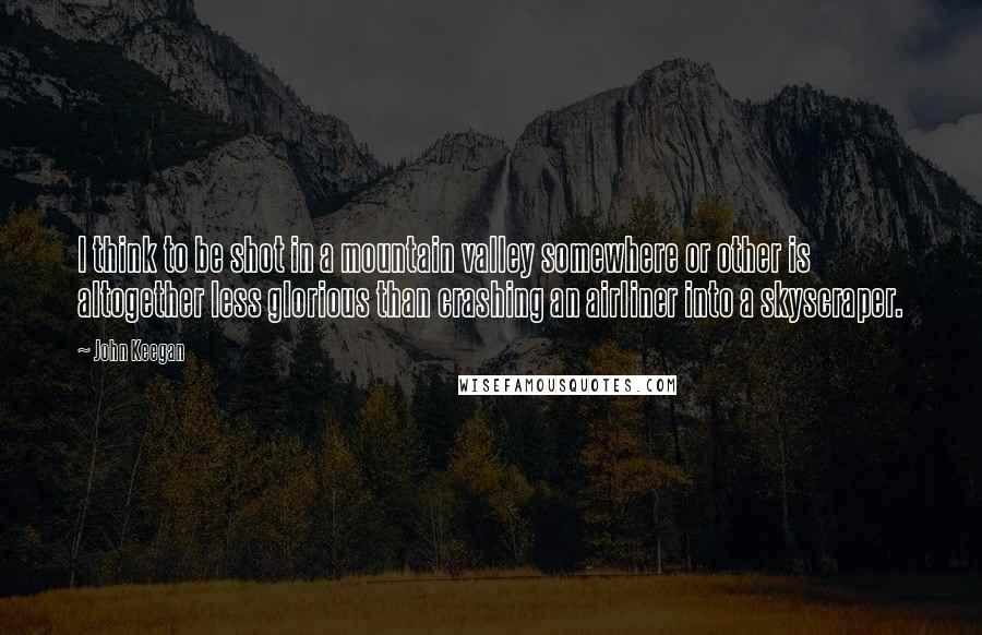 John Keegan Quotes: I think to be shot in a mountain valley somewhere or other is altogether less glorious than crashing an airliner into a skyscraper.