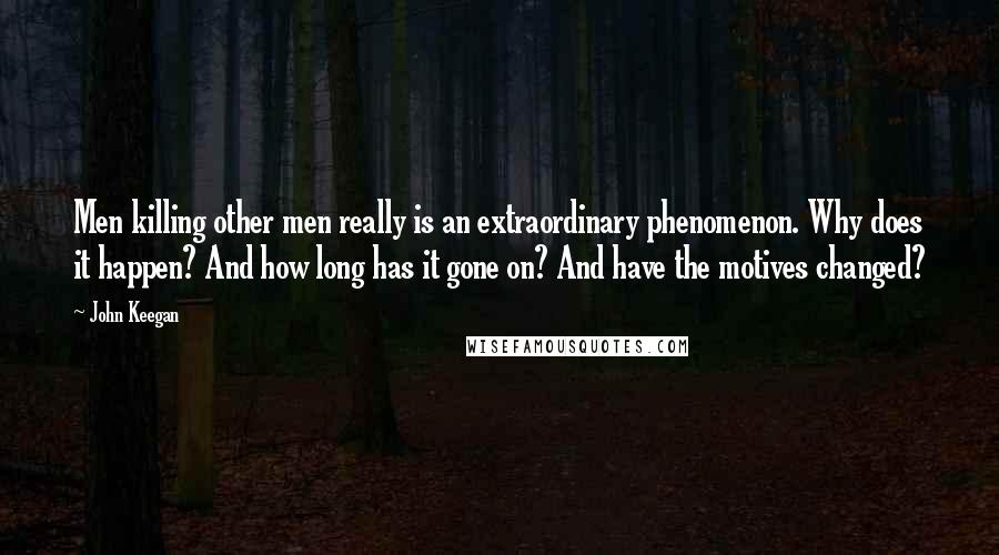 John Keegan Quotes: Men killing other men really is an extraordinary phenomenon. Why does it happen? And how long has it gone on? And have the motives changed?