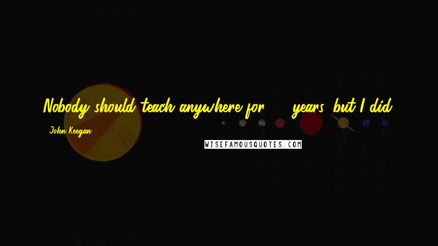 John Keegan Quotes: Nobody should teach anywhere for 25 years, but I did.