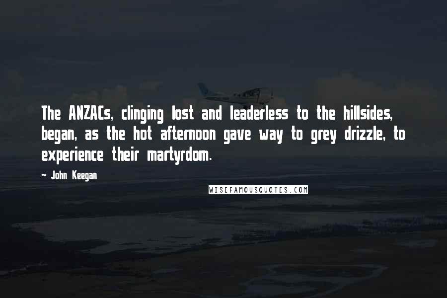 John Keegan Quotes: The ANZACs, clinging lost and leaderless to the hillsides, began, as the hot afternoon gave way to grey drizzle, to experience their martyrdom.