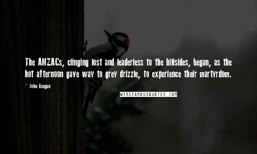 John Keegan Quotes: The ANZACs, clinging lost and leaderless to the hillsides, began, as the hot afternoon gave way to grey drizzle, to experience their martyrdom.