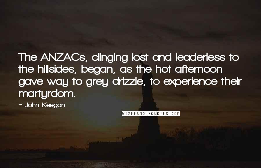 John Keegan Quotes: The ANZACs, clinging lost and leaderless to the hillsides, began, as the hot afternoon gave way to grey drizzle, to experience their martyrdom.