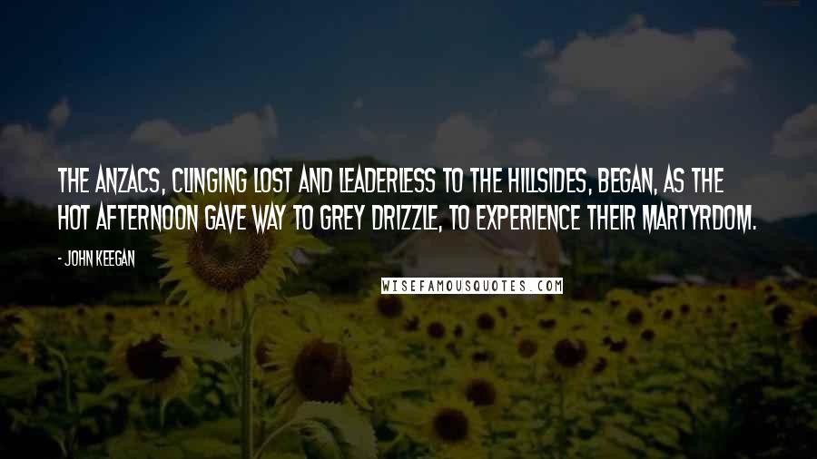 John Keegan Quotes: The ANZACs, clinging lost and leaderless to the hillsides, began, as the hot afternoon gave way to grey drizzle, to experience their martyrdom.