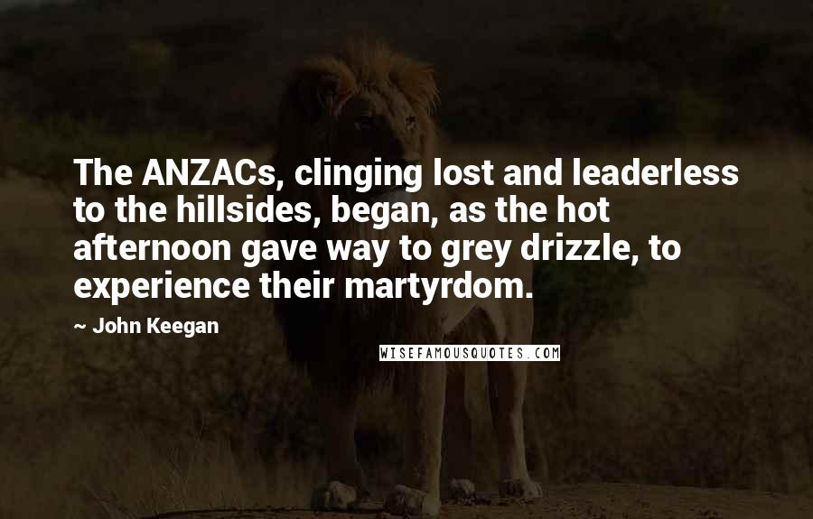 John Keegan Quotes: The ANZACs, clinging lost and leaderless to the hillsides, began, as the hot afternoon gave way to grey drizzle, to experience their martyrdom.