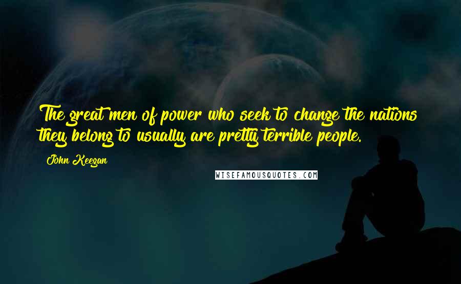 John Keegan Quotes: The great men of power who seek to change the nations they belong to usually are pretty terrible people.