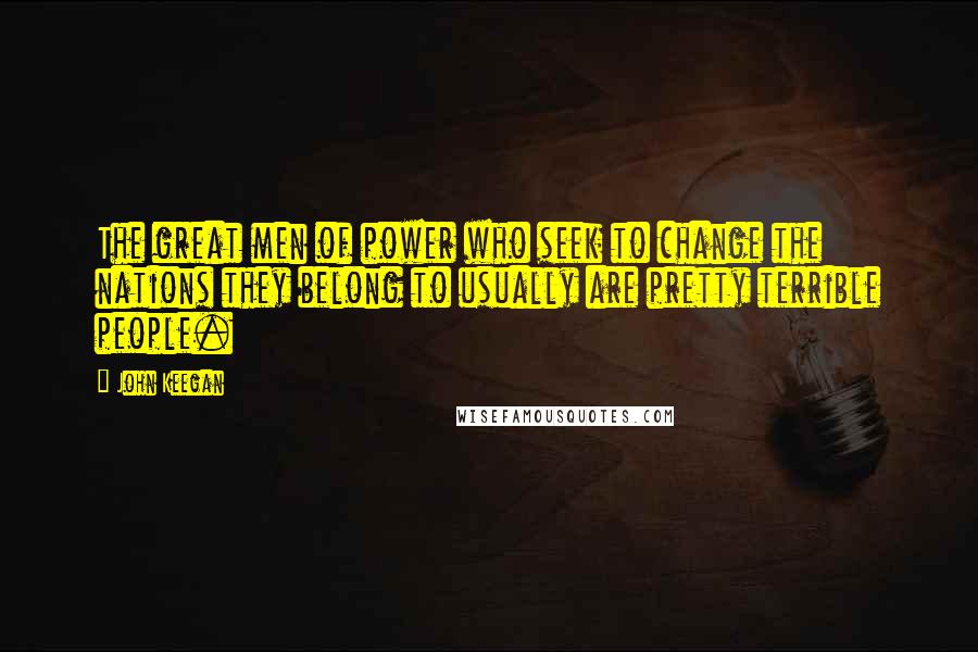 John Keegan Quotes: The great men of power who seek to change the nations they belong to usually are pretty terrible people.