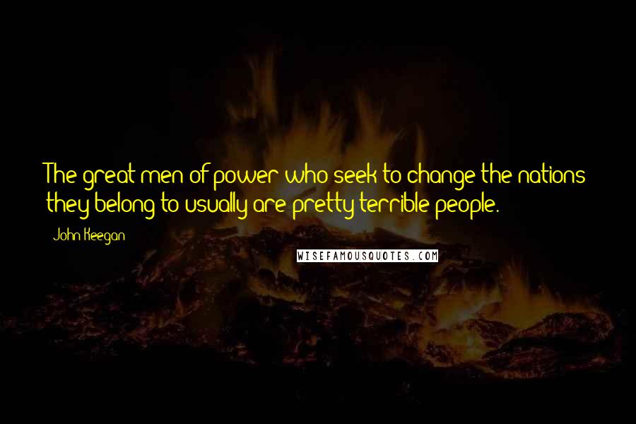 John Keegan Quotes: The great men of power who seek to change the nations they belong to usually are pretty terrible people.