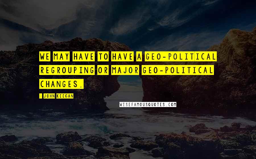 John Keegan Quotes: We may have to have a geo-political regrouping or major geo-political changes.