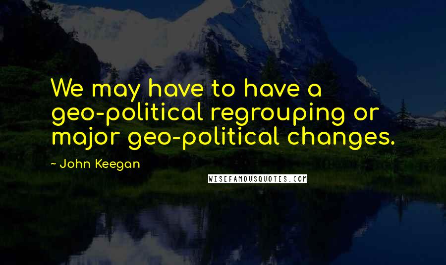 John Keegan Quotes: We may have to have a geo-political regrouping or major geo-political changes.