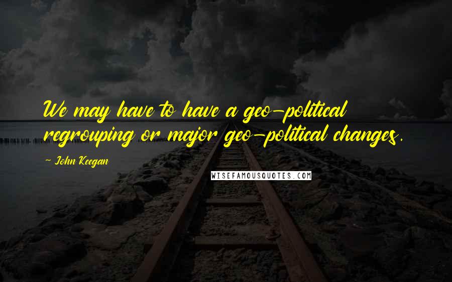 John Keegan Quotes: We may have to have a geo-political regrouping or major geo-political changes.