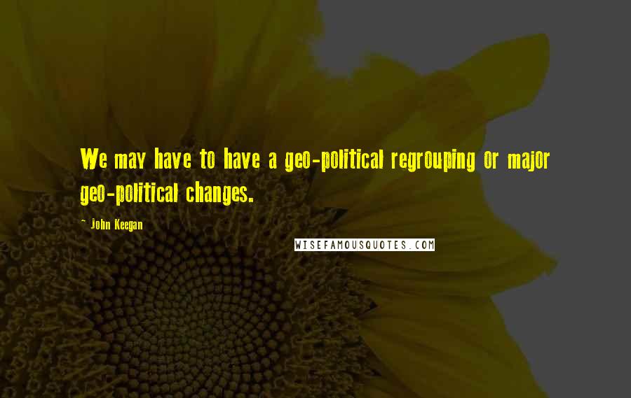 John Keegan Quotes: We may have to have a geo-political regrouping or major geo-political changes.