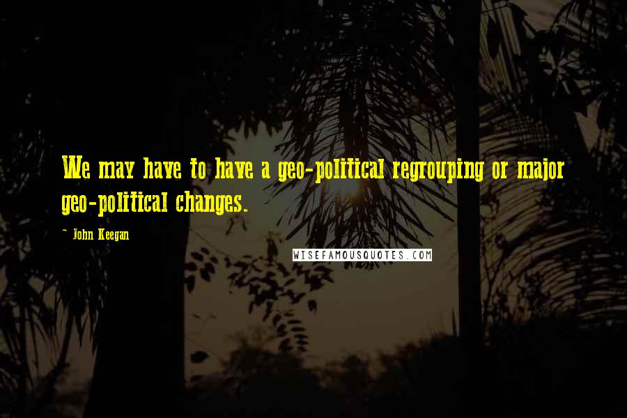 John Keegan Quotes: We may have to have a geo-political regrouping or major geo-political changes.