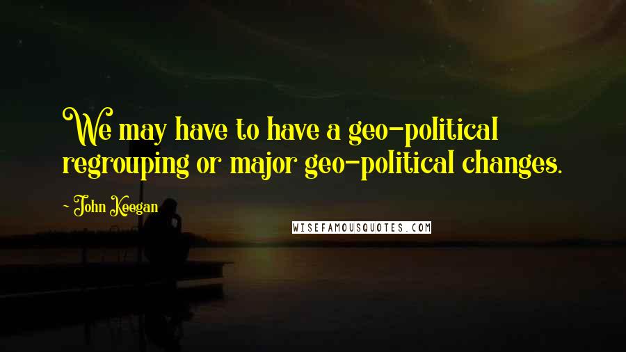 John Keegan Quotes: We may have to have a geo-political regrouping or major geo-political changes.