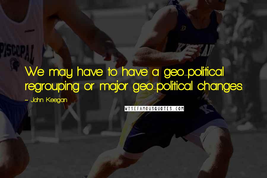 John Keegan Quotes: We may have to have a geo-political regrouping or major geo-political changes.