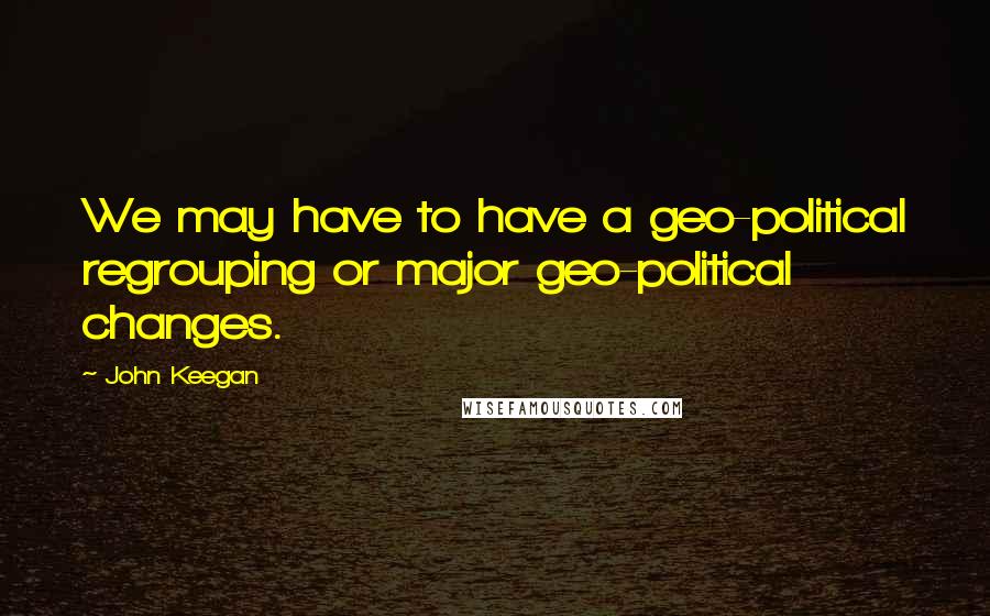 John Keegan Quotes: We may have to have a geo-political regrouping or major geo-political changes.