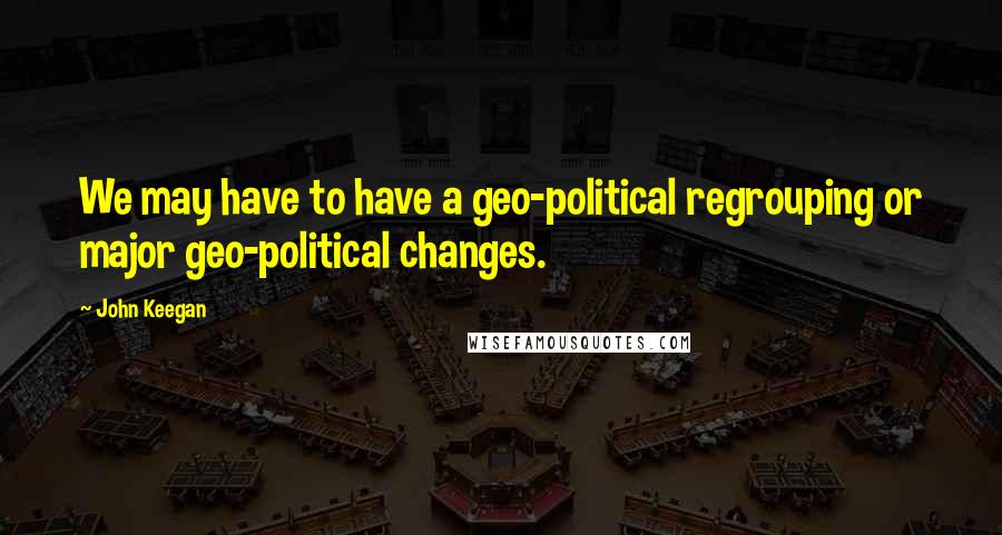 John Keegan Quotes: We may have to have a geo-political regrouping or major geo-political changes.