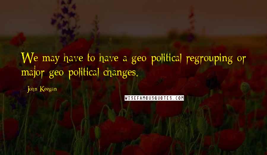 John Keegan Quotes: We may have to have a geo-political regrouping or major geo-political changes.