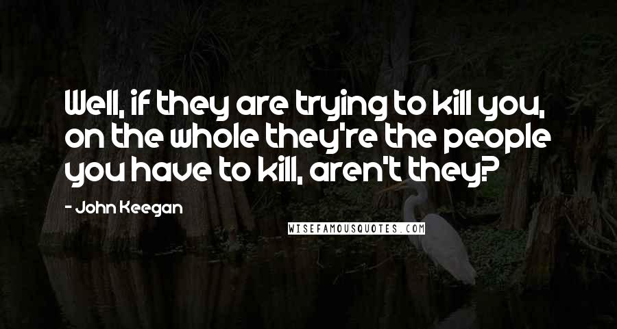 John Keegan Quotes: Well, if they are trying to kill you, on the whole they're the people you have to kill, aren't they?