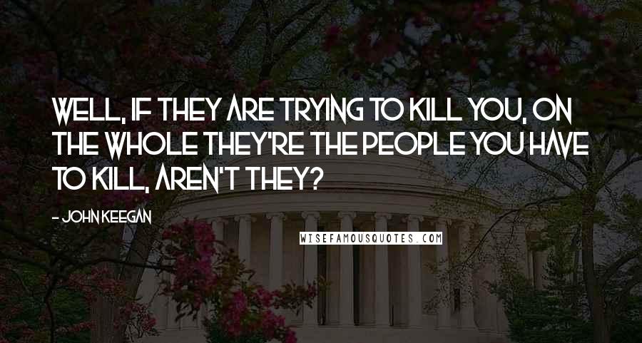 John Keegan Quotes: Well, if they are trying to kill you, on the whole they're the people you have to kill, aren't they?