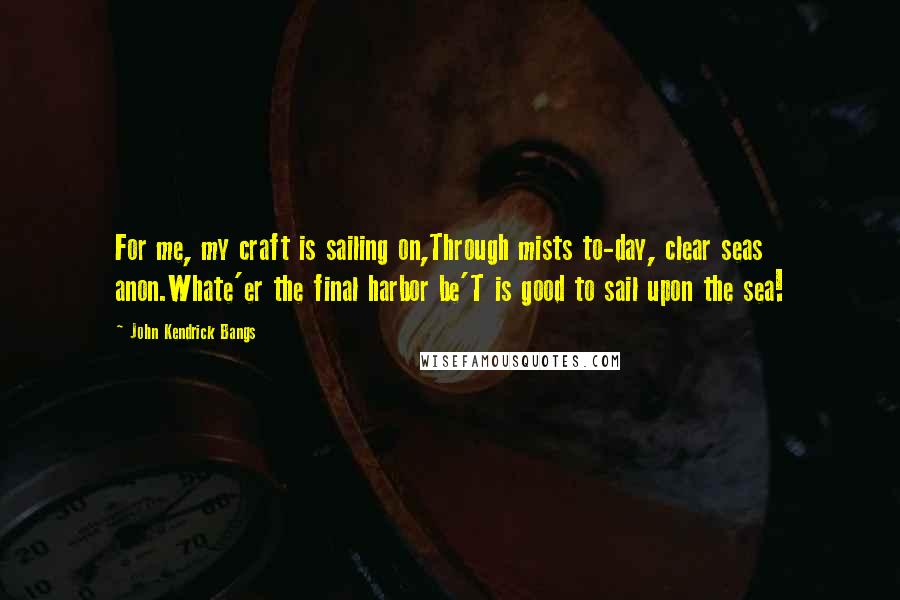 John Kendrick Bangs Quotes: For me, my craft is sailing on,Through mists to-day, clear seas anon.Whate'er the final harbor be'T is good to sail upon the sea!