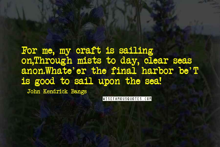 John Kendrick Bangs Quotes: For me, my craft is sailing on,Through mists to-day, clear seas anon.Whate'er the final harbor be'T is good to sail upon the sea!