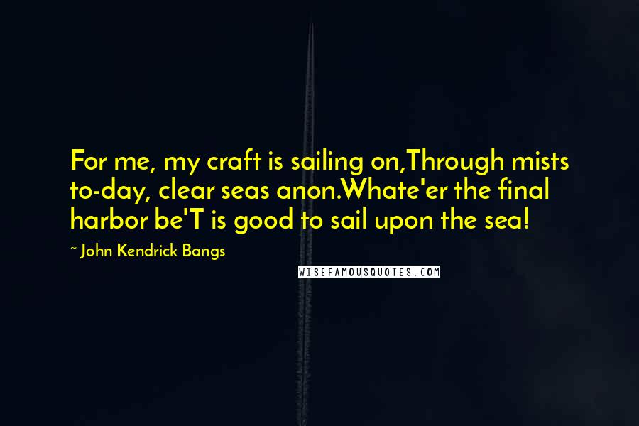 John Kendrick Bangs Quotes: For me, my craft is sailing on,Through mists to-day, clear seas anon.Whate'er the final harbor be'T is good to sail upon the sea!