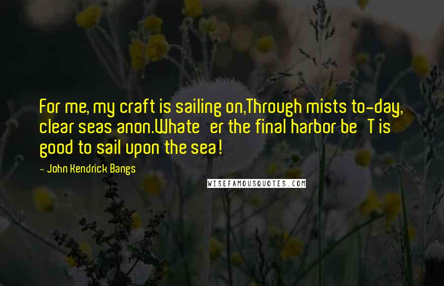 John Kendrick Bangs Quotes: For me, my craft is sailing on,Through mists to-day, clear seas anon.Whate'er the final harbor be'T is good to sail upon the sea!