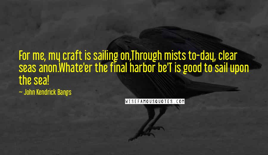 John Kendrick Bangs Quotes: For me, my craft is sailing on,Through mists to-day, clear seas anon.Whate'er the final harbor be'T is good to sail upon the sea!
