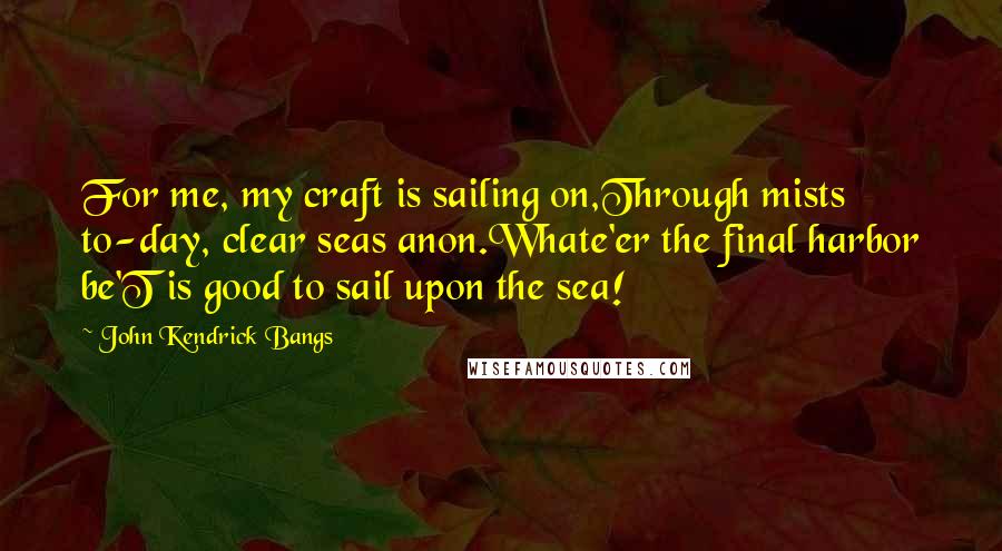 John Kendrick Bangs Quotes: For me, my craft is sailing on,Through mists to-day, clear seas anon.Whate'er the final harbor be'T is good to sail upon the sea!