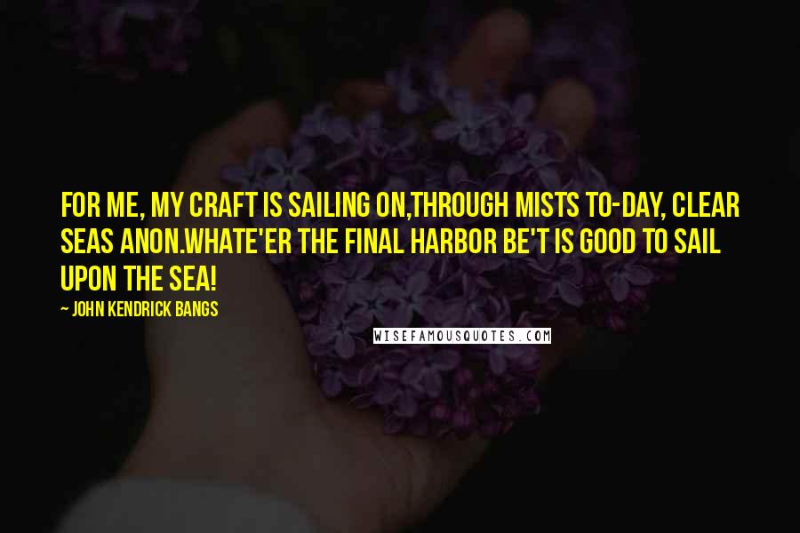 John Kendrick Bangs Quotes: For me, my craft is sailing on,Through mists to-day, clear seas anon.Whate'er the final harbor be'T is good to sail upon the sea!